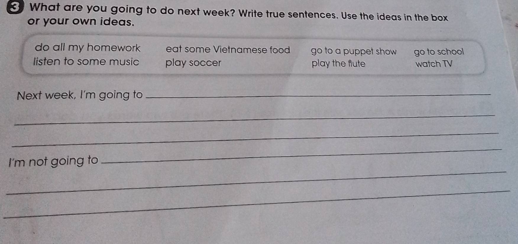 What are you going to do next week? Write true sentences. Use the ideas in the box
or your own ideas.
do all my homework eat some Vietnamese food go to a puppet show go to school
listen to some music play soccer play the flute watch TV
Next week, I'm going to_
_
_
_
I'm not going to
_
_