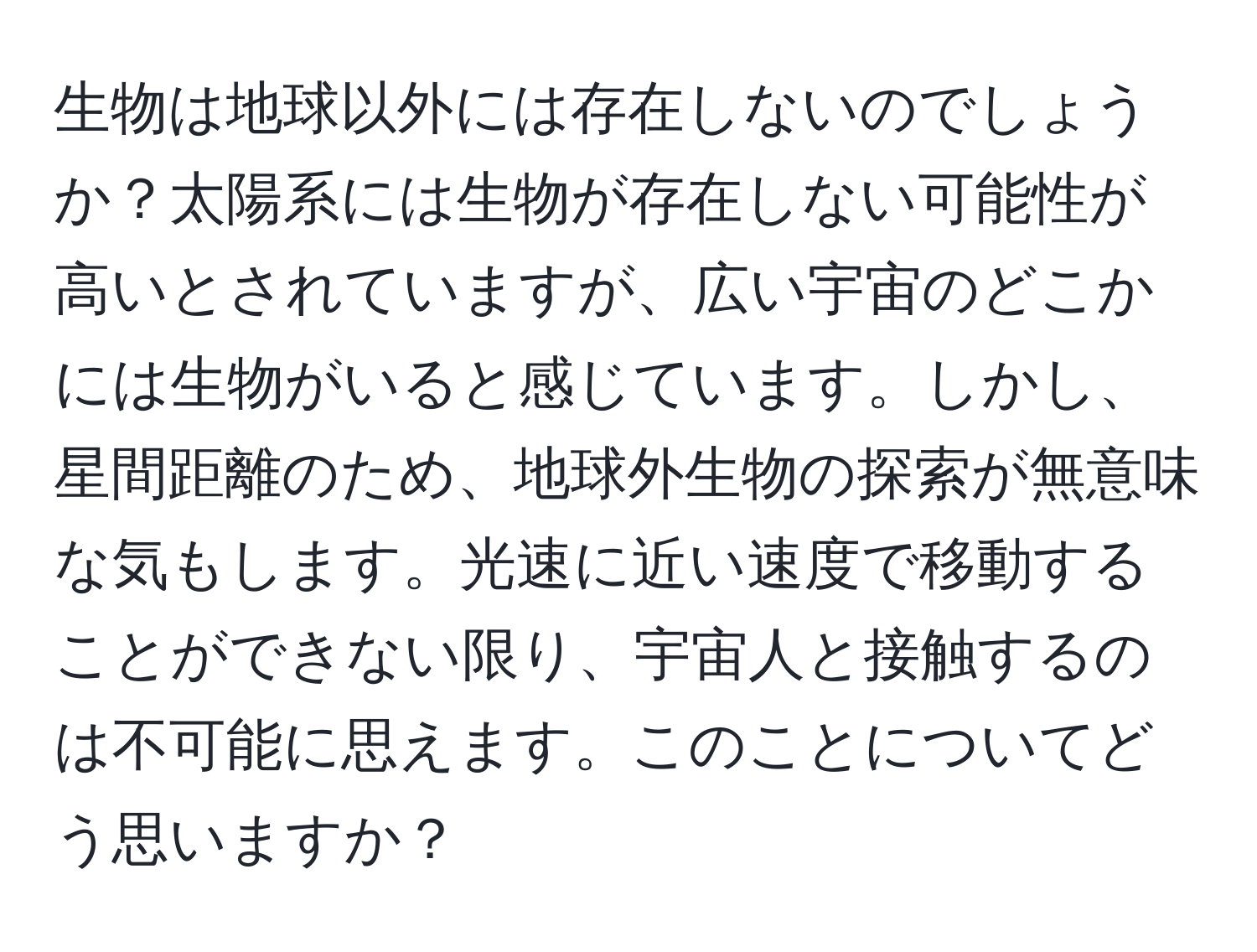 生物は地球以外には存在しないのでしょうか？太陽系には生物が存在しない可能性が高いとされていますが、広い宇宙のどこかには生物がいると感じています。しかし、星間距離のため、地球外生物の探索が無意味な気もします。光速に近い速度で移動することができない限り、宇宙人と接触するのは不可能に思えます。このことについてどう思いますか？