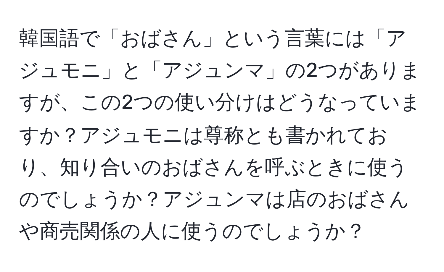 韓国語で「おばさん」という言葉には「アジュモニ」と「アジュンマ」の2つがありますが、この2つの使い分けはどうなっていますか？アジュモニは尊称とも書かれており、知り合いのおばさんを呼ぶときに使うのでしょうか？アジュンマは店のおばさんや商売関係の人に使うのでしょうか？