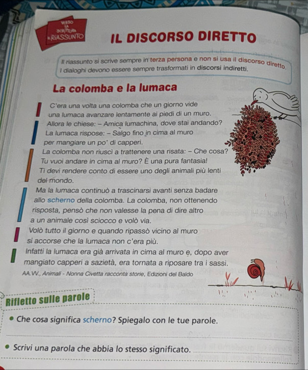 scTuRA 
# RiASSUNTO IL DISCORSO DIRETTO 
Il riassunto si scrive sempre in terza persona e non si usa il discorso diretto. 
I dialoghi devono essere sempre trasformati in discorsi indiretti. 
La colomba e la lumaca 
C'era una volta una colomba che un giorno vide 
una lumaca avanzare lentamente ai piedi di un muro. 
Allora le chiese: - Amica lumachina, dove stai andando? 
La lumaca rispose: - Salgo fino in cima al muro 
per mangiare un po' di capperi. 
La colomba non riuscì a trattenere una risata: - Che cosa? 
Tu vuoi andare in cima al muro? È una pura fantasia! 
Ti devi rendere conto di essere uno degli animali più lenti 
del mondo. 
Ma la lumaca continuò a trascinarsi avanti senza badare 
allo scherno della colomba. La colomba, non ottenendo 
risposta, pensò che non valesse la pena di dire altro 
a un animale così sciocco e volò via. 
Volò tutto il giorno e quando ripassò vicino al muro 
si accorse che la lumaca non c'era più. 
Infatti la lumaca era già arrivata in cima al muro e, dopo aver 
mangiato capperi a sazietà, era tornata a riposare tra i sassi. 
AA.V., Animali - Nonna Civetta racconta storie, Edizioni del Baldo 
_ 
Rifletto sulle parole 
Che cosa significa scherno? Spiegalo con le tue parole. 
_ 
_ 
Scrivi una parola che abbia lo stesso significato._ 
_