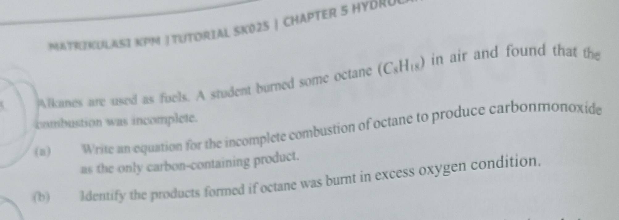 MATHKULASI KPM | TUTORIAL SK025 | CHAPTER 5 HYDRY 
Alkanes are used as fuels. A student burned some octane (C_8H_18) in air and found that the 
combustion was incomplete. 
(a) Write an equation for the incomplete combustion of octane to produce carbonmonoxide 
as the only carbon-containing product. 
(b) Identify the products formed if octane was burnt in excess oxygen condition.