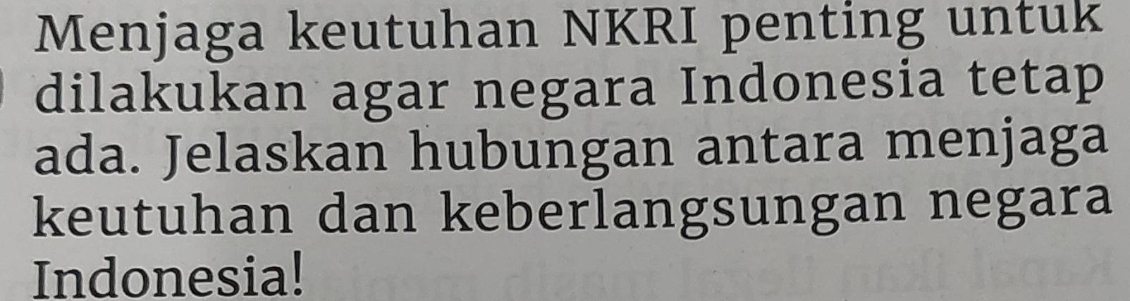 Menjaga keutuhan NKRI penting untuk 
dilakukan agar negara Indonesia tetap 
ada. Jelaskan hubungan antara menjaga 
keutuhan dan keberlangsungan negara 
Indonesia!