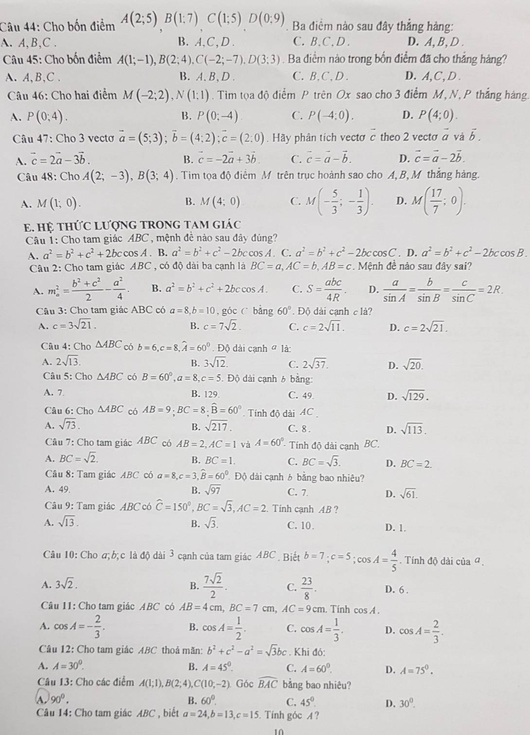 Cho bốn điểm A(2;5)B(1;7)C(1;5)D(0;9) Ba điểm nào sau đây thẳng hàng:
A. A,B,C . B. A,C, D . C. B.C、D . D. A, B, D .
* Câu 45: Cho bốn điểm A(1;-1),B(2;4),C(-2;-7).D(3;3). Ba điểm nào trong bốn điểm đã cho thắng hàng?
A. A,B,C . B. A. B, D . C. B. C, D . D.A,C, D .
Câu 46: Cho hai điểm M(-2;2),N(1;1). Tim tọa độ điểm P trên Ox sao cho 3 điểm M, N, P thắng hàng.
A. P(0;4). B. P(0;-4) C. P(-4:0). D. P(4;0).
Câu 47: Cho 3 vectơ vector a=(5;3);vector b=(4;2);vector c=(2:0).Hãy phân tich vectơ c theo 2 vecto vector a và vector b.
A. vector c=2vector a-3vector b. B. vector c=-2vector a+3vector b. C. vector c=vector a-vector b. D. vector c=vector a-2vector b.
Câu 48: Cho A(2;-3),B(3;4). Tim tọa độ điểm M trên trục hoành sao cho A,B, M thắng hàng.
A. M(1;0). M(4;0) C. M(- 5/3 ;- 1/3 ). D. M( 17/7 ;0).
B.
E. Hệ tHỨC LượNG TRONG TAM giác
Câu 1: Cho tam giác ABC , mệnh đề nào sau đây đúng?
A. a^2=b^2+c^2+2bccos A.B.a^2=b^2+c^2-2bc cos A . C. a^2=b^2+c^2-2bccos C. D. a^2=b^2+c^2-2bccos B.
Câu 2: Cho tam giác ABC , có độ dài ba cạnh là BC=a,AC=b,AB=c. Mệnh đề nào sau đây sai?
A. m_a^(2=frac b^2)+c^22- a^2/4 . B. a^2=b^2+c^2+2bccos A. C. S= abc/4R . D.  a/sin A = b/sin B = c/sin C =2R.
Câu 3: Cho tam giác ABC có a=8,b=10 , góc C bǎng 60°. Độ dài cạnh c là?
A. c=3sqrt(21). B. c=7sqrt(2). C. c=2sqrt(11). D. c=2sqrt(21).
Câu 4: Cho △ ABC có b=6,c=8,widehat A=60^0. Độ dài cạnh ở là:
A. 2sqrt(13). 3sqrt(12). C. 2sqrt(37). sqrt(20).
B.
D.
Câu 5: Cho △ ABC có B=60^0,a=8,c=5. Độ dài cạnh 6 bằng:
A. 7. B. 129. C. 49 D. sqrt(129).
Câu 6: Cho △ ABC có AB=9;BC=8;widehat B=60° Tính độ dài AC
B.
A. sqrt(73). sqrt(217). C. 8 . D. sqrt(113).
Câu 7: Cho tam giác ABC có AB=2,AC=1 và A=60° - Tính độ dài cạnh BC.
A. BC=sqrt(2). B. BC=1. BC=sqrt(3). D. BC=2.
C.
Câu 8: Tam giác ABC có a=8,c=3,widehat B=60^0. Độ dài cạnh 6 bằng bao nhiêu?
A. 49. B. sqrt(97) C. 7. D. sqrt(61).
Câu 9: Tam giác ABC có widehat C=150^0,BC=sqrt(3),AC=2. Tính cạnh AB ?
A. sqrt(13). B. sqrt(3). C. 10. D. 1.
Câu 10: Cho σ; b; c là độ dài 3 cạnh của tam giác ABC . Biết b=7;c=5;cos A= 4/5 . Tính độ dài của ª .
A. 3sqrt(2). B.  7sqrt(2)/2 . C.  23/8 . D. 6 .
Câu 11: Cho tam giác ABC có AB=4cm,BC=7cm,AC=9cm. Tính cos A.
A. cos A=- 2/3 . B. cos A= 1/2 . C. cos A= 1/3 . D. cos A= 2/3 .
Câu 12: Cho tam giác ABC thoả mãn: b^2+c^2-a^2=sqrt(3)bc Khi đó:
A. A=30^0. B. A=45^0. C. A=60^0. D. A=75^0.
Câu 13: Cho các điểm A(1;1),B(2;4),C(10;-2). Góc widehat BAC bằng bao nhiêu?
A 90^0.
B. 60°. C. 45^0. D. 30^0.
Câu 14: Cho tam giác ABC , biết a=24,b=13,c=15. Tính góc A ?
10