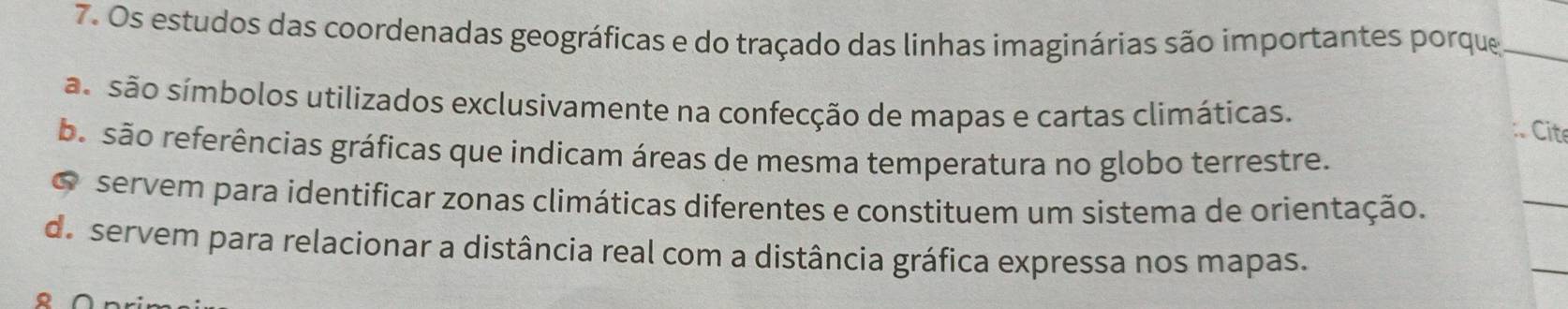 Os estudos das coordenadas geográficas e do traçado das linhas imaginárias são importantes porque_ 
ão são símbolos utilizados exclusivamente na confecção de mapas e cartas climáticas. 
:. Cite 
ba são referências gráficas que indicam áreas de mesma temperatura no globo terrestre. 
o servem para identificar zonas climáticas diferentes e constituem um sistema de orientação. 
_ 
d servem para relacionar a distância real com a distância gráfica expressa nos mapas. 
。