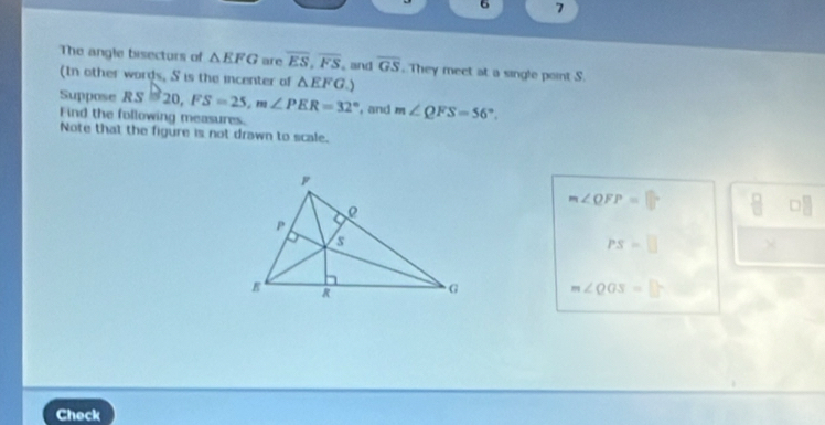 6 7 
The angle bisecturs of △ EFG are overline ES, overline FS and overline GS. They meet at a single point S. 
(In other words, S is the incenter of △ EFG.) 
Suppose RS=20, FS=25, m∠ PER=32° , and m∠ QFS=56°. 
Find the following measures. 
Note that the figure is not drawn to scale.
m∠ QFP=□°
□ □
PS=□ ×
m∠ QOS= 11°
Check