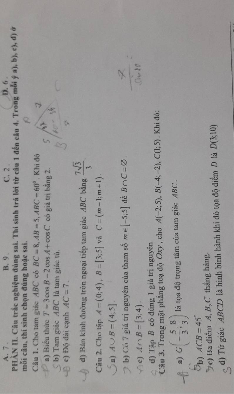 A. 7. B. 9. C. 2. D. 6.
PHÀN II. Câu trắc nghiệm đúng sai. Thí sinh trả lời từ câu 1 đến câu 4. Trong mỗi ya),b),c) , d)ở
mỗi câu, thí sinh chọn đúng hoặc sai.
Câu 1. Cho tam giác ABC có BC=8, AB=5, ABC=60^0. Khi đó
a) Biểu thức T=3cos B-2cos A+cos C có giá trị bằng 2.
b) Tam giảc ABC là tam giác tù.
c) Độ dài cạnh AC=7.
d) Bản kính đường tròn ngoại tiếp tam giác ABC bằng  7sqrt(3)/3 . 
Câu 2. Cho tập A=(0;4), B=[3;5] và C=(m-1;m+1).
a) A∪ B=(4;5].
b) Có 7 giá trị nguyên của tham số m∈ [-5;5] đề B∩ C=varnothing.
c) A∩ B=[3;4).
d) Tập B có đúng 1 giá trị nguyên.
Câu 3. Trong mặt phẳng toạ độ Oxy , cho A(-2;5), B(-4;-2), C(1;5). Khi đó:
a) G(- 5/3 ; 8/3 ) là tọa độ trọng tâm của tam giác ABC.
b) ACB=45°
c) Ba điểm A, B, C thắng hàng.
d) Tứ giác ABCD là hình bình hành khi đó tọa độ điểm D là D(3;10)