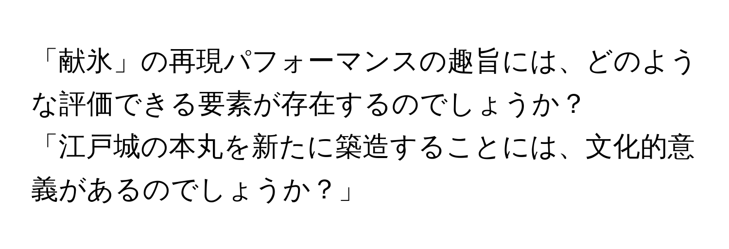 「献氷」の再現パフォーマンスの趣旨には、どのような評価できる要素が存在するのでしょうか？

「江戸城の本丸を新たに築造することには、文化的意義があるのでしょうか？」