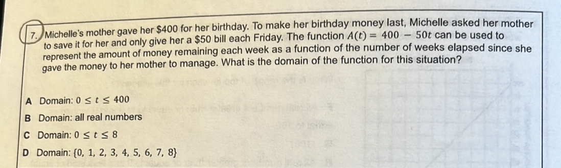 Michelle's mother gave her $400 for her birthday. To make her birthday money last, Michelle asked her mother
to save it for her and only give her a $50 bill each Friday. The function A(t)=400-50t can be used to
represent the amount of money remaining each week as a function of the number of weeks elapsed since she
gave the money to her mother to manage. What is the domain of the function for this situation?
A Domain: 0≤ t≤ 400
B Domain: all real numbers
C Domain: 0≤ t≤ 8
D Domain:  0,1,2,3,4,5,6,7,8