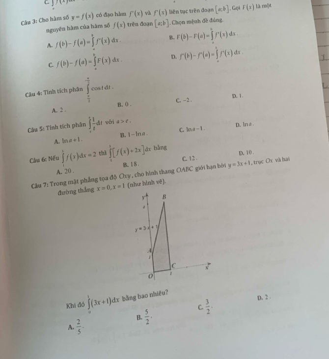 C. J J(x)
Câu 3: Cho hàm số y=f(x) có đạo hàm f'(x) và f'(x) liên tục trên đoạn [a;b] , Gọi F(x) là một
nguyên hàm của hàm số f(x) trên đoạn [a;b]. Chọn mệnh đề đúng.
A. f(b)-f(a)=∈tlimits _a^(bf'(x)dx. B. F(b)-F(a)=∈tlimits _a^bf'(x)dx.
C. f(b)-f(a)=∈tlimits _a^bF(x)dx. D. f'(b)-f'(a)=∈tlimits _a^bf'(x)dx.
Câu 4: Tính tích phân ∈tlimits _frac π)2^ π /2 cos tdt.
A. 2 . B. () . C. -2 . D. 1.
Câu 5: Tính tích phân ∈t _e^(sfrac 1)tdt vái a>e.
D. lna.
A. ln a+1. B. 1-ln a. C. ln a-1.
D. 10 .
Câu 6: Nếu ∈tlimits _1^(3f(x)dx=2 thì ∈tlimits _1^3[f(x)+2x]dx bằng
A. 20 . B. 18. C. 12 .
Câu 7: Trong mặt phẳng tọa độ Oxy , cho hình thang OABC giới hạn bởi y=3x+1 , trục Ox và hai
đường thẳng x=0,x=1 (như hình vẽ).
Khi đó ∈tlimits _0^1(3x+1)dx bằng bao nhiêu?
C. frac 3)2. D. 2 .
A.  2/5 · B.  5/2 · 