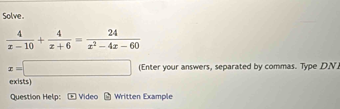 Solve.
 4/x-10 + 4/x+6 = 24/x^2-4x-60 
x=□ (Enter your answers, separated by commas. Type DN 
exists) 
Question Help: - Video Written Example