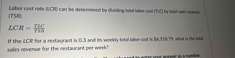 Labor cost rate (LCR) can be determined by dividing total labor cost (TLC) by total sales revenue 
(TSR).
LCR= TLC/TSR 
If the LCR for a restaurant is 0.3 and its weekly total labor cost is $6,318.79, what is the total 
sales revenue for the restaurant per week? 
to enter your answer as a number.