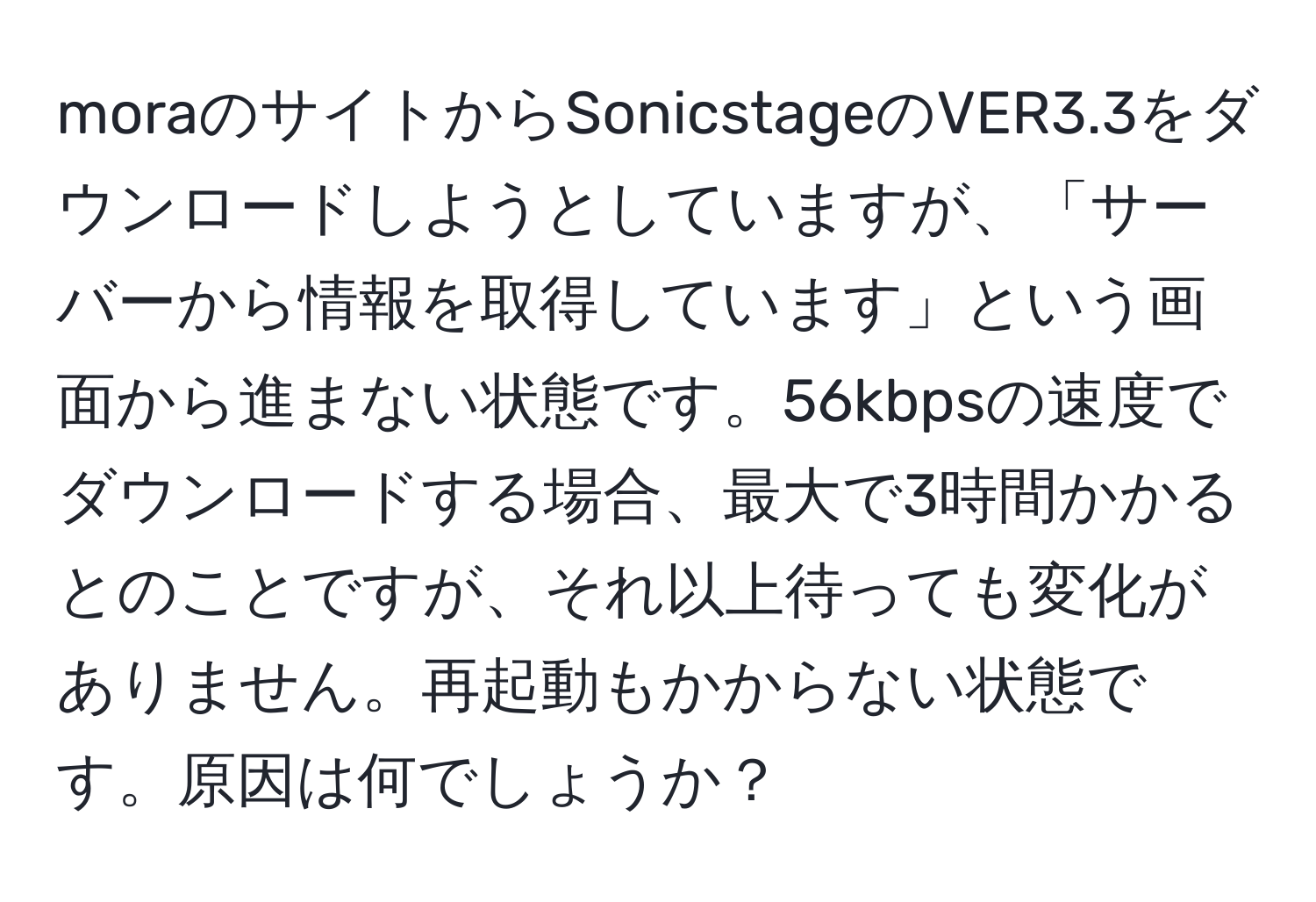 moraのサイトからSonicstageのVER3.3をダウンロードしようとしていますが、「サーバーから情報を取得しています」という画面から進まない状態です。56kbpsの速度でダウンロードする場合、最大で3時間かかるとのことですが、それ以上待っても変化がありません。再起動もかからない状態です。原因は何でしょうか？