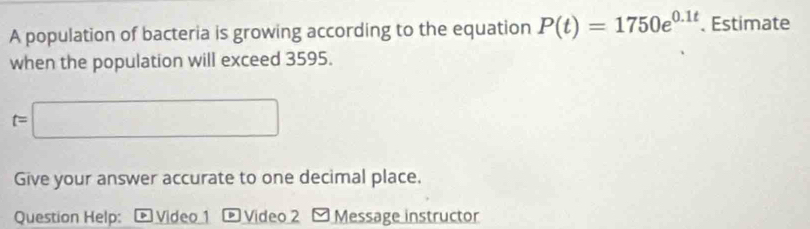 A population of bacteria is growing according to the equation P(t)=1750e^(0.1t). Estimate 
when the population will exceed 3595.
t=□
Give your answer accurate to one decimal place. 
Question Help: D Video 1 D Video 2 ≌ Message instructor