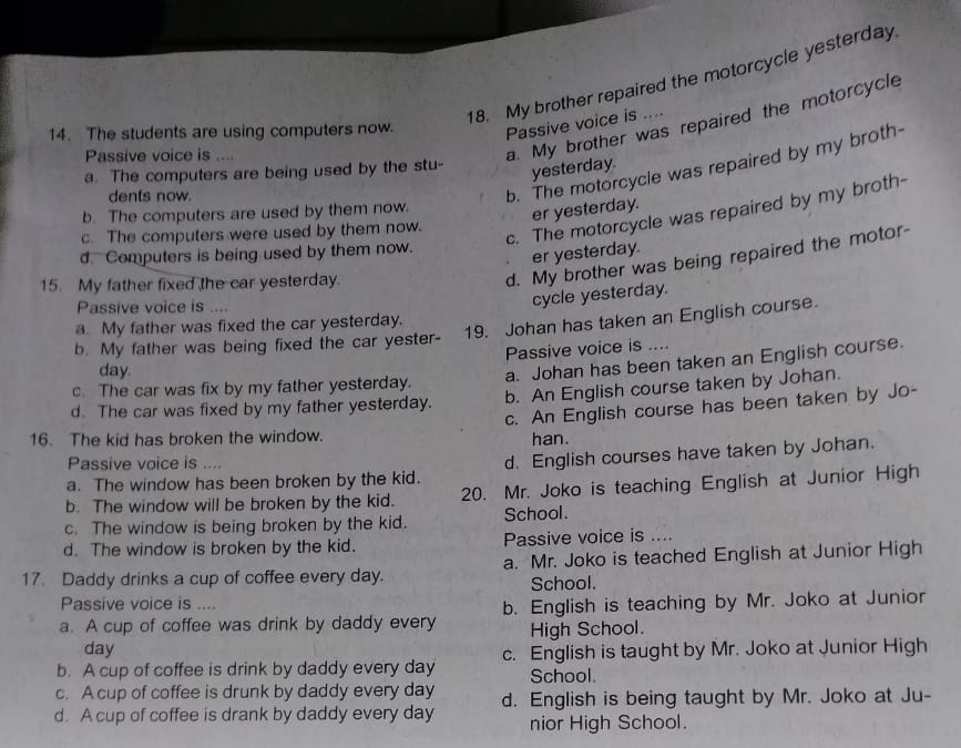 My brother repaired the motorcycle yesterday
a. My brother was repaired the motorcycle
14. The students are using computers now.
Passive voice is 
Passive voice is ....
a. The computers are being used by the stu-
dents now.
b. The motorcycle was repaired by my broth-
yesterday.
b. The computers are used by them now.
er yesterday.
c. The computers were used by them now.
c. The motorcycle was repaired by my broth-
d. Computers is being used by them now.
er yesterday.
15. My father fixed the car yesterday.
d. My brother was being repaired the motor-
Passive voice is ....
cycle yesterday.
a. My father was fixed the car yesterday.
b. My father was being fixed the car yester- 19. Johan has taken an English course.
Passive voice is ....
c. The car was fix by my father yesterday. a. Johan has been taken an English course.
day.
d. The car was fixed by my father yesterday. b. An English course taken by Johan.
c. An English course has been taken by Jo-
16. The kid has broken the window. han.
Passive voice is ....
a. The window has been broken by the kid. d. English courses have taken by Johan.
b. The window will be broken by the kid. 20. Mr. Joko is teaching English at Junior High
c. The window is being broken by the kid. School.
d. The window is broken by the kid. Passive voice is ....
17. Daddy drinks a cup of coffee every day. a. Mr. Joko is teached English at Junior High
School.
Passive voice is ....
a. A cup of coffee was drink by daddy every b. English is teaching by Mr. Joko at Junior
day High School.
b. A cup of coffee is drink by daddy every day c. English is taught by Mr. Joko at Junior High
School.
c. A cup of coffee is drunk by daddy every day
d. A cup of coffee is drank by daddy every day d. English is being taught by Mr. Joko at Ju-
nior High School.