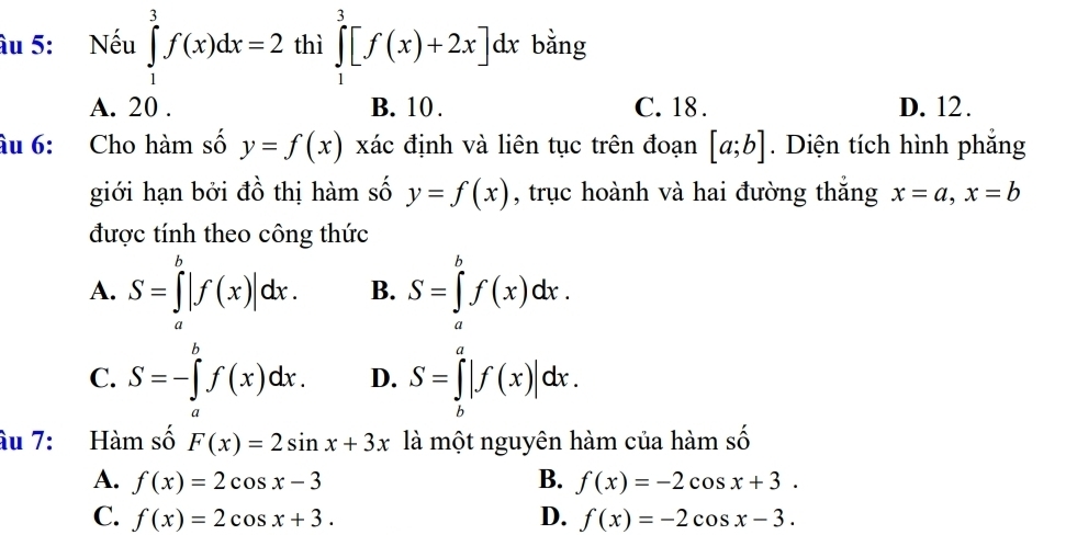 âu 5: Nếu ∈tlimits _1^3f(x)dx=2 thì ∈tlimits _1^3[f(x)+2x]dx bằng
A. 20. B. 10. C. 18. D. 12.
âu 6: Cho hàm số y=f(x) xác định và liên tục trên đoạn [a;b]. Diện tích hình phẳng
giới hạn bởi đồ thị hàm số y=f(x) , trục hoành và hai đường thắng x=a, x=b
được tính theo công thức
A. S=∈tlimits _a^b|f(x)|dx. B. S=∈tlimits _a^bf(x)dx.
C. S=-∈tlimits _a^bf(x)dx. D. S=∈tlimits _b^a|f(x)|dx. 
âu 7: Hàm số F(x)=2sin x+3x là một nguyên hàm của hàm số
A. f(x)=2cos x-3 B. f(x)=-2cos x+3.
C. f(x)=2cos x+3. D. f(x)=-2cos x-3.