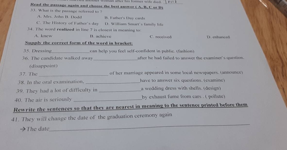 woman after his former wife died.
Read the passage again and choose the best answer ( A, B, C or D)
33. What is the passage referred to ?
A. Mrs. John B. Dodd B. Father's Day cards
C. The History of Father's day D. William Smart's family life
34. The word realized in line 7 is closest in meaning to:
A. knew B. achieve C. received D. enhanced
Supply the correct form of the word in bracket:
35. Dressing_ can help you feel self-confident in public. (fashion)
36. The candidate walked away_ after he had failed to answer the examiner's question.
(disappoint)
37. The_ of her marriage appeared in some local newspapers. (announce)
38. In the oral examination. _have to answer six questions. (examine)
39. They had a lot of difficulty in _a wedding dress with shells. (design)
40. The air is seriously _by exhaust fume from cars . ( pollute)
Rewrite the sentences so that they are nearest in meaning to the sentence printed before them
_
41. They will change the date of the graduation ceremony again
The date