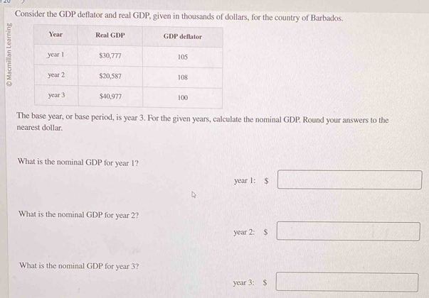 Consider the GDP deflator and real GDP, given in thousands of dollars, for the country of Barbados.
5
The base year, or base period, is year 3. For the given years, calculate the nominal GDP. Round your answers to the
nearest dollar.
What is the nominal GDP for year 1?
year 1: $
What is the nominal GDP for year 2?
year 2 : $
What is the nominal GDP for year 3?
year 3 : $