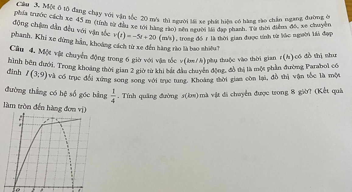 Một ô tô đang chạy với vận tốc 20 m/s thì người lái xe phát hiện có hàng rào chắn ngang đường ở 
phía trước cách xe 45 m (tính từ đầu xe tới hàng rào) nên người lái đạp phanh. Từ thời điểm đó, xe chuyền 
động chậm dần đều với vận tốc v(t)=-5t+20(m/s) , trong đó t là thời gian được tính từ lúc người lái đạp 
phanh. Khi xe dừng hằn, khoảng cách từ xe đến hàng rào là bao nhiêu? 
Câu 4. Một vật chuyển động trong 6 giờ với vận tốc v(km/h)phụ thuộc vào thời gian t(h)có đồ thị như 
hình bên dưới. Trong khoảng thời gian 2 giờ từ khi bắt đầu chuyển động, đồ thị là một phần đường Parabol có 
đỉnh I(3;9) và có trục đối xứng song song với trục tung. Khoảng thời gian còn lại, đồ thị vận tốc là một 
đường thẳng có hệ số góc bằng . Tính quãng đường s(km)mà vật di chuyển được trong 8 giờ? (Kết quả
 1/4 
làm tròn đến hàng đ 
to 2 3