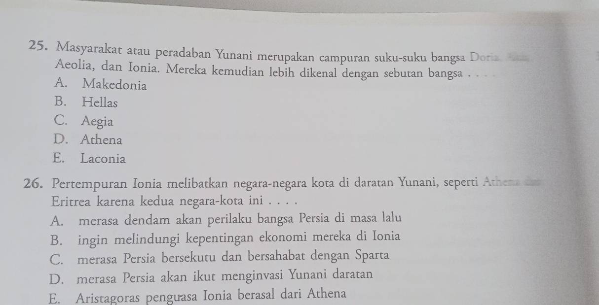 Masyarakat atau peradaban Yunani merupakan campuran suku-suku bangsa Doria e
Aeolia, dan Ionia. Mereka kemudian lebih dikenal dengan sebutan bangsa . .
A. Makedonia
B. Hellas
C. Aegia
D. Athena
E. Laconia
26. Pertempuran Ionia melibatkan negara-negara kota di daratan Yunani, seperti Athen tns
Eritrea karena kedua negara-kota ini . . . .
A. merasa dendam akan perilaku bangsa Persia di masa lalu
B. ingin melindungi kepentingan ekonomi mereka di Ionia
C. merasa Persia bersekutu dan bersahabat dengan Sparta
D. merasa Persia akan ikut menginvasi Yunani daratan
E. Aristagoras penguasa Ionia berasal dari Athena