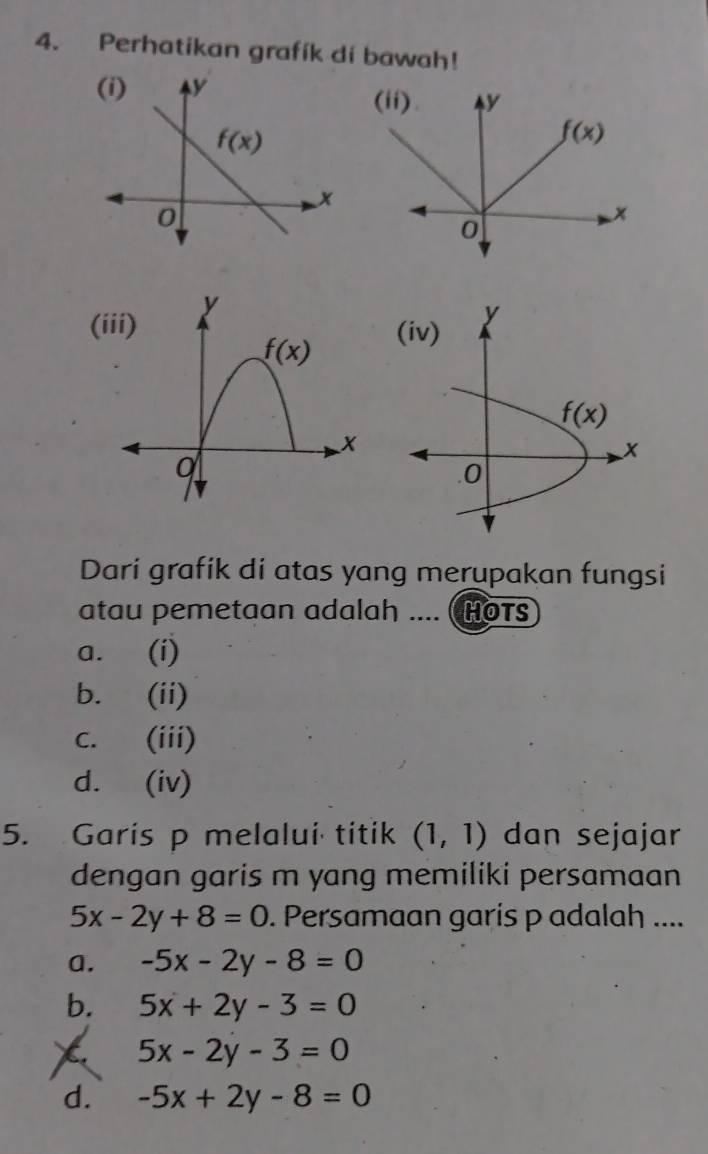 Perhatikan grafík di bawah!
(iii)
Dari grafik di atas yang merupakan fungsi
atau pemetaan adalah .... ( HOTS
a. (i)
b. (ii)
c. (iii)
d. (iv)
5. Garis p melalui titik (1,1) dan sejajar
dengan garis m yang memiliki persamaan
5x-2y+8=0. Persamaan garis p adalah ....
a. -5x-2y-8=0
b. 5x+2y-3=0
X 5x-2y-3=0
d. -5x+2y-8=0