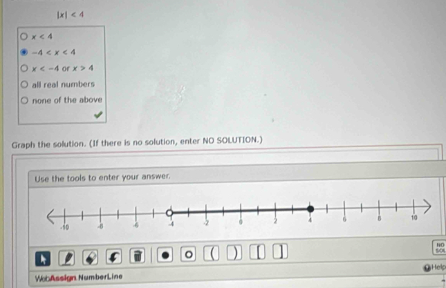 |x|<4</tex>
x<4</tex>
-4
x or x>4
all real numbers
none of the above
Graph the solution. (If there is no solution, enter NO SOLUTION.)
Use the tools to enter your answer.
NO

。 ( ) [ | 5OL
Help
Web Assign Number Line