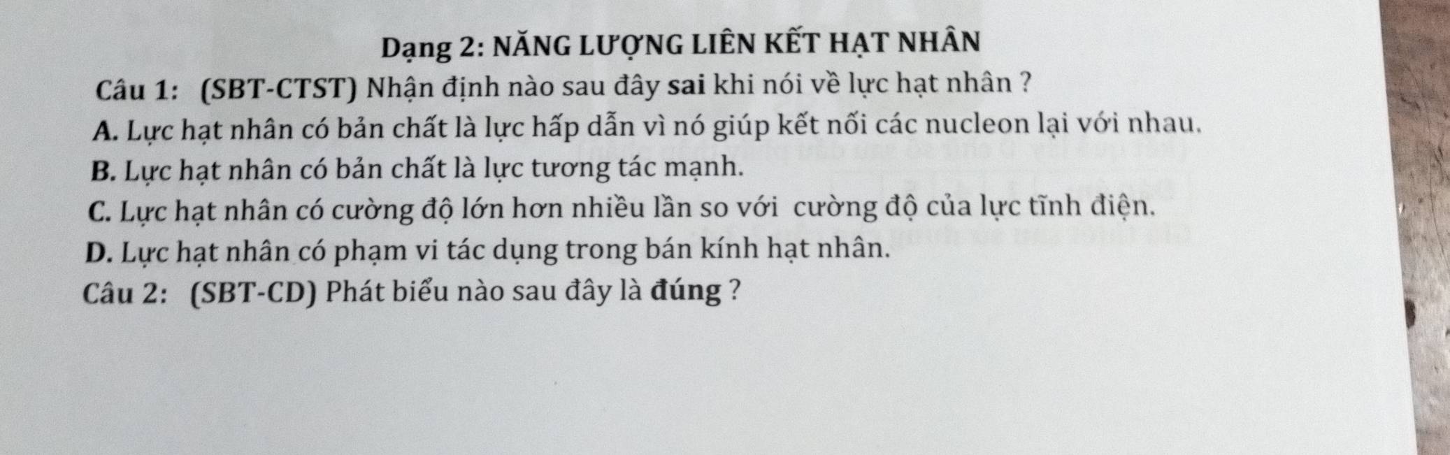 Dạng 2: NăNG LượNG LIÊN KẾT HẠT NHÂN
Câu 1: (SBT-CTST) Nhận định nào sau đây sai khi nói về lực hạt nhân ?
A. Lực hạt nhân có bản chất là lực hấp dẫn vì nó giúp kết nối các nucleon lại với nhau.
B. Lực hạt nhân có bản chất là lực tương tác mạnh.
C. Lực hạt nhân có cường độ lớn hơn nhiều lần so với cường độ của lực tĩnh điện.
D. Lực hạt nhân có phạm vi tác dụng trong bán kính hạt nhân.
Câu 2: (SBT-CD) Phát biểu nào sau đây là đúng ?