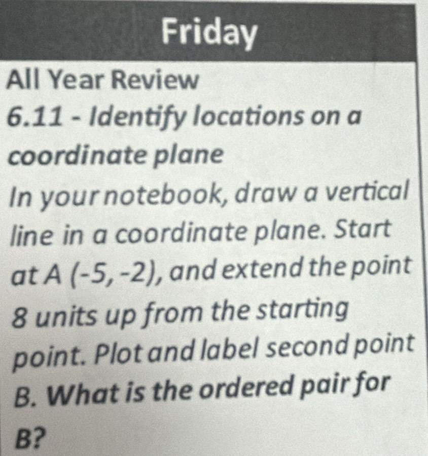 Friday 
All Year Review 
6.11 - Identify locations on a 
coordinate plane 
In your notebook, draw a vertical 
line in a coordinate plane. Start 
at A(-5,-2) , and extend the point
8 units up from the starting 
point. Plot and label second point
B. What is the ordered pair for
B?