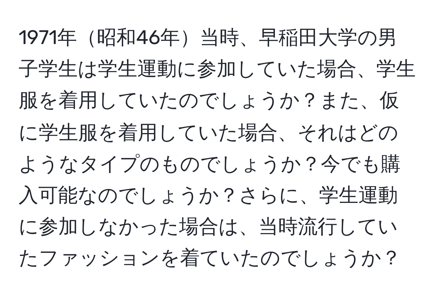 1971年昭和46年当時、早稲田大学の男子学生は学生運動に参加していた場合、学生服を着用していたのでしょうか？また、仮に学生服を着用していた場合、それはどのようなタイプのものでしょうか？今でも購入可能なのでしょうか？さらに、学生運動に参加しなかった場合は、当時流行していたファッションを着ていたのでしょうか？