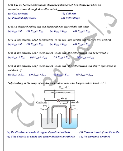 (35) The difference between the electrode potentials of two electrodes when no
current is drawn through the cell is called _'
(a) Cell potential (b) Cell emf
(c) Potential difference (d) Cell voltage
_
(36) An electrochemical cell can behave like an electrolytic cell when
(a) E_cell=0 ( b) E_cell>E_cet ( c) E_cell (d) E_cell=E_cel
(37) if the external e.m.f is connected to the cell . the normal cell reaction will occur if
(a) E_cell=0 (b) E_cell>E_cet ( c) E_cell (d) E_cell=E_cel
(38) if the external e.m.f is connected to the cell . the cell reaction will be reversed if
(a) E_cell≤ E_cx ( b) E_cell>E_cet ( c) E_cell (d) E_cell=E_cel
(39) if the external e.m.f is connected to the cell . the cell reaction will stop '' equilbrium is
obtained if
(a) E_cell≥ E_cx ( b) E_cell>E_cel ( c) E_cell (d) E_cell=E_cet
(40) Looking at the setup of an electrochemical cell, what happens when Ext.>1.1V
(a) Zn dissolves at anode & copper deposits at cathode (b) Current travels from Cu to Zn
(c) Zinc deposits at anode and copper dissolves at cathode. (d) No current is obtained