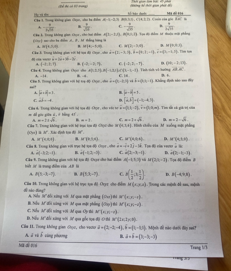 Thời gian làm bài: 45 phút
(Để thi có 03 trang) (không kể thời gian phát đề)
Họ và tên: Số báo danh:   Mã đề 016
Câu 1. Trong không gian Oxyz, cho ba điểm A(-1;-2;3) B(0;3;1),C(4;2;2). Cosin của góc widehat BAC là
A. - 9/2sqrt(35) . B.  9/sqrt(35) . C. - 9/sqrt(35) · D.  9/2sqrt(35) .
Câu 2. Trong không gian Oxyz , cho hai điểm A(2;-2;1),B(0;1;2). Tọa độ điểm M thuộc mặt phẳng
(Oxy) sao cho ba điểm A, B, M thẳng hàng là
A. M(4;5;0). B. M(4;-5;0). C. M(2;-3;0). D. M(0;0;1).
Câu 3. Trong không gian với hệ tọa độ Oxyz , cho vector a=(2;-3;3),vector b=(0;2;-1),vector c=(3;-1;5). Tìm tọa
độ của vectơ vector u=2vector a+3vector b-2vector c.
A. (-2;2;7). B. (-2;-2;7). C. (-2;2;-7). D. (10;-2;13).. Tính tích vô hướng overline AB.overline AC.
Câu 4. Trong không gian Oxyz cho A(1;2;3);B(-1;2;1);C(3;-1;-2) C. 14 .
A. -14 . B. -6 . D. 6 .
Câu 5. Trong không gian với hệ toạ độ Oxyz , cho vector a=(1;-2;3) và vector b=(1;1;-1). Khẳng định nào sau đây
sai?
B.
A. |vector a+vector b|=3. |vector a-vector b|=5.
C. vector avector b=-4. D. [vector a,vector b]=(-1;-4;3).
Câu 6. Trong không gian với hệ tọa độ Oxyz , cho véc tơ vector u=(1;1;-2),vector v=(1;0;m). Tìm tất cả giá trị của
m để góc giữa vector u , ū bằng 45°.
A. m=2± sqrt(6). B. m=2. C. m=2+sqrt(6). D. m=2-sqrt(6).
Câu 7. Trong không gian với hệ trục tọa độ Oxyz cho M(4;5;6). Hình chiếu của M xuống mặt phẳng
(Oyz) là M'. Xác định tọa độ M'
A. M'(4;0;0). B. M'(0;5;6). C. M'(4;0;6). D. M'(4;5;0).
Câu 8. Trong không gian với trục hệ tọa độ Oxyz , cho vector a=-vector i+2vector j-3vector k :. Tọa độ của vectơ vector a là:
A. overline a(-3;2;-1). B. vector a(-1;2;-3). C. vector a(2;-3;-1). D. vector a(2;-1;-3).
Câu 9. Trong không gian với hệ tọa độ Oxyz cho hai điểm A(-1;5;3) và M(2;1;-2). Tọa độ điểm B
biết M là trung điểm của AB là
A. B(5;-3;-7). B. B(5;3;-7). C. B( 1/2 ;3; 1/2 ). D. B(-4;9;8).
Câu 10. Trong không gian với hệ trục tọa độ Oxyz cho điểm M(x;y;z) Trong các mệnh đề sau, mệnh
đề nào đúng?
A. Nếu M'đối xứng với M qua mặt phẳng (Oxz) thì M'(x;y;-z).
B. Nếu M'đối xứng với M qua mặt phẳng (Oxy) thì M'(x;y;-z).
C. Nếu M' đối xứng với M qua Oy thì M'(x;y;-z).
D. Nếu M' đối xứng với M qua gốc tọa độ O thì M'(2x;2y;0).
Câu 11. Trong không gian Oxyz, cho vecto vector a=(2;-2;-4),vector b=(1;-1;1). Mệnh đề nào dưới đây sai?
A. vector a và vector b cùng phương B. vector a+vector b=(3;-3;-3)
Mã đề 016 Trang 1/3
Trang 375