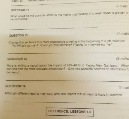 What would be the possible effect to the media organization if a news report is proven to 
be inaccurate? 
_ 
QUESTION 12 (1 mark) 
Change this sentence to a more appropriate greeting at the beginning of a job interview 
"Yo! What's up man? How's you this morning? Thanks for interviewing me." 
_ 
QUESTION 13 (2 marks 
Nora is writing a report about the impact of HIV-AIDS to Papua New Guineans. Wher 
can she find the most accurate information? Give two possible sources of information fo 
her report. 
_ 
QUESTION 14 (1 mar 
Although different reports may vary, give one aspect that all reports have in common. 
_ 
REFERENCE: LESSONS 1-5