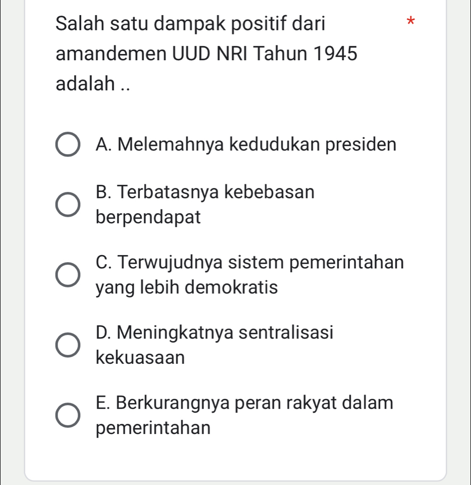 Salah satu dampak positif dari
*
amandemen UUD NRI Tahun 1945
adalah ..
A. Melemahnya kedudukan presiden
B. Terbatasnya kebebasan
berpendapat
C. Terwujudnya sistem pemerintahan
yang lebih demokratis
D. Meningkatnya sentralisasi
kekuasaan
E. Berkurangnya peran rakyat dalam
pemerintahan