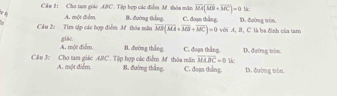 Cho tam giác ABC. Tập hợp các điểm M thỏa mãn overline MA(overline MB+overline MC)=0 là:
A. một điểm. B. đường thẳng. C. đoạn thằng. D. đường tròn.
Câu 2: Tìm tập các hợp điểm M thỏa mãn overline MB(overline MA+overline MB+overline MC)=0 với A, B, C là ba đỉnh của tam
giác.
A. một điểm. B. đường thẳng. C. đoạn thằng. D. đường tròn.
Câu 3: Cho tam giác ABC. Tập hợp các điểm M thôa mãn overline MA.overline BC=01 là:
A. một điểm. B. đường thẳng. C. đoạn thằng. D. đường tròn.