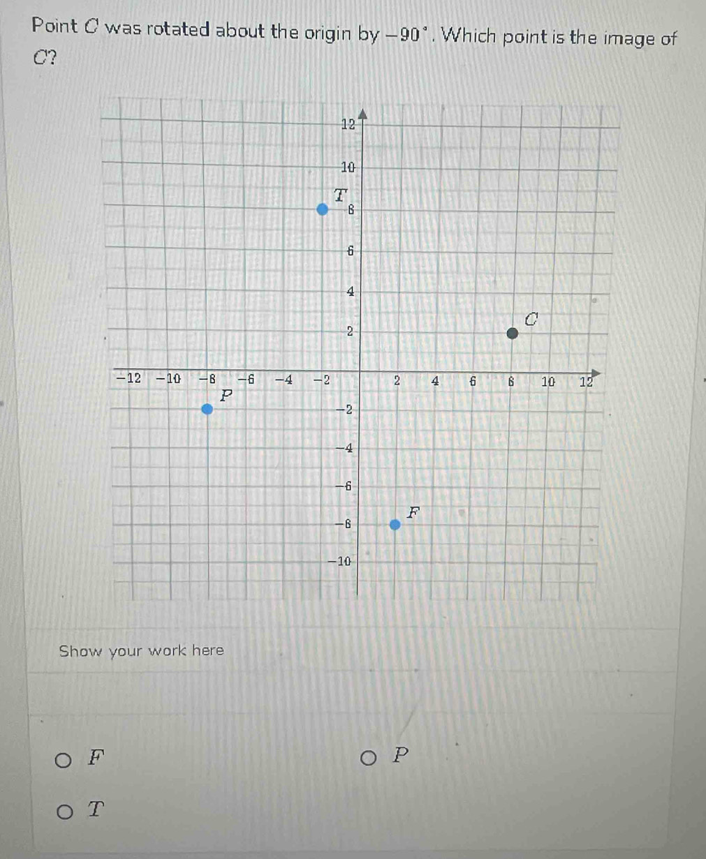 Point C was rotated about the origin by _ 0 0* . Which point is the image of
C? 
Show your work here
F
P
T