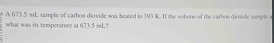 A 673.5 mL sample of carbon dioxide was heated to 393 K. If the volume of the carbon dioxide sample a 
what was its temperature at 673.5 mL?