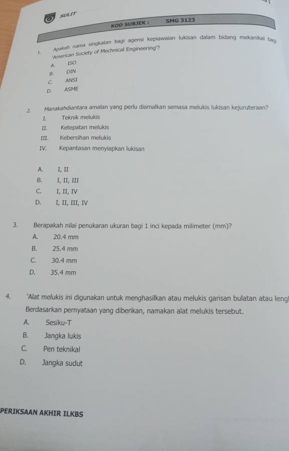 a SULIT
KOD SUBJEK : SMG 3123
1. Apakah nama singkatan bagi agensi kepiawaian Jukisan dalam bidang mekanikal bag
'American Society of Mechnical Engineering'?
A. ISO
B. DIN
C. ANSI
D. ASME
2. Manakahdiantara amalan yang perlu diamalkan semasa melukis lukisan kejuruteraan?
I. Teknik melukis
II. Ketepatan melukis
III. Kebersihan melukis
IV. Kepantasan menyiapkan lukisan
A. I, II
B. I, II, III
C. I, II, IV
D. I, II, III, IV
3. Berapakah nilai penukaran ukuran bagi 1 inci kepada milimeter (mm)?
A. 20.4 mm
B. 25.4 mm
C. 30.4 mm
D. 35.4 mm
4. ‘Alat melukis ini digunakan untuk menghasilkan atau melukis garisan bulatan atau leng
Berdasarkan pernyataan yang diberikan, namakan alat melukis tersebut.
A. Sesiku-T
B. Jangka lukis
C. Pen teknikal
D. Jangka sudut
PERIKSAAN AKHIR ILKBS