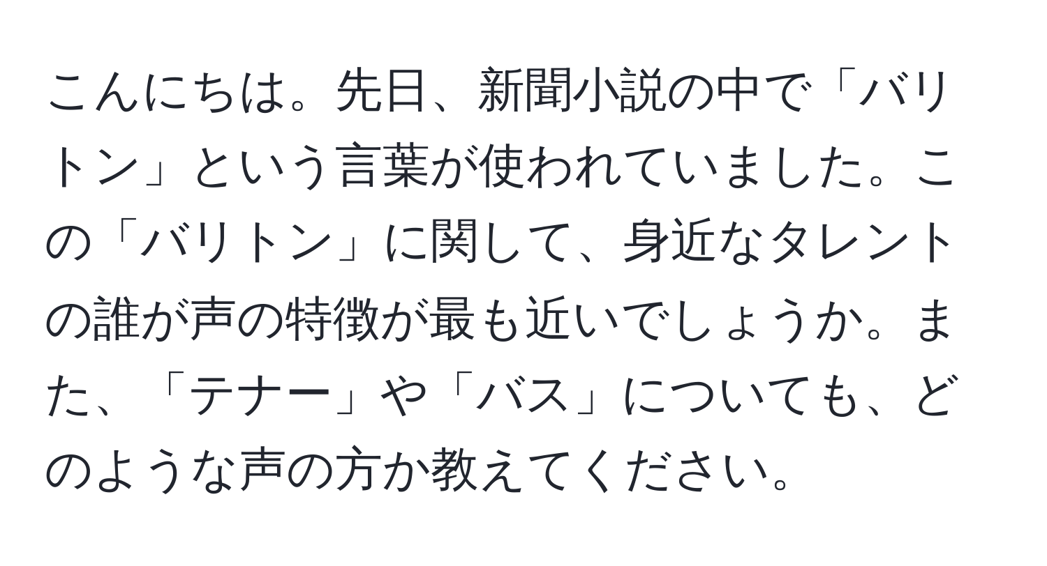 こんにちは。先日、新聞小説の中で「バリトン」という言葉が使われていました。この「バリトン」に関して、身近なタレントの誰が声の特徴が最も近いでしょうか。また、「テナー」や「バス」についても、どのような声の方か教えてください。