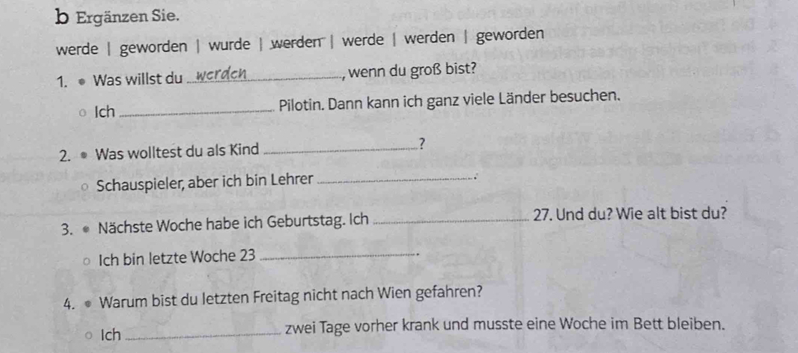 Ergänzen Sie. 
werde | geworden | wurde | werden | werde | werden | geworden 
1. ● Was willst du_ , wenn du groß bist? 
Ich _Pilotin. Dann kann ich ganz viele Länder besuchen. 
2. ● Was wolltest du als Kind _? 
Schauspieler, aber ich bin Lehrer_ 
. 
3. Nächste Woche habe ich Geburtstag. Ich _ 27. Und du? Wie alt bist du? 
Ich bin letzte Woche 23 _ 
. 
4. ● Warum bist du letzten Freitag nicht nach Wien gefahren? 
Ich _zwei Tage vorher krank und musste eine Woche im Bett bleiben.