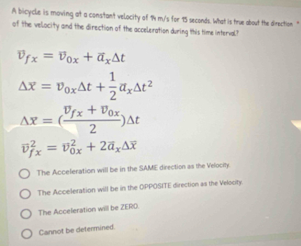 A bicycle is moving at a constant velocity of 14 m/s for 15 seconds. What is true about the direction "
of the velocity and the direction of the acceleration during this time interval?
vector v_fx=vector v_0x+vector a_x△ t
Delta overline x=overline v_0x△ t+ 1/2 overline a_x△ t^
Delta overline x=(frac overline v_fx+overline v_0x2)Delta t
vector v_(fx)^2=vector v_(0x)^2+2vector a_x△ overline x
The Acceleration will be in the SAME direction as the Velocity.
The Acceleration will be in the OPPOSITE direction as the Velocity.
The Acceleration will be ZERO.
Cannot be determined.