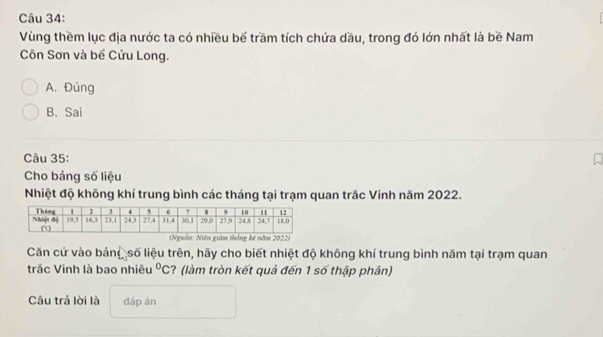 Vùng thềm lục địa nước ta có nhiều bể trầm tích chứa dầu, trong đó lớn nhất là bề Nam
Côn Sơn và bể Cửu Long.
A. Đúng
B. Sai
Câu 35:
Cho bảng số liệu
Nhiệt độ không khí trung bình các tháng tại trạm quan trắc Vinh năm 2022.
(Nguồn: Niên giám thống kê năm 2022)
Căn cứ vào bảng số liệu trên, hãy cho biết nhiệt độ không khí trung bình năm tại trạm quan
trắc Vinh là bao nhiêu^0C ? (làm tròn kết quả đến 1 số thập phân)
Câu trả lời là đáp án