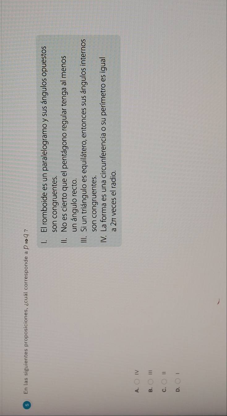 En las siguientes proposiciones, ¿cuál corresponde a pRightarrow q ?
I. El romboide es un paralelogramo y sus ángulos opuestos
son congruentes.
II. No es cierto que el pentágono regular tenga al menos
un ángulo recto.
III. Si un triángulo es equilátero, entonces sus ángulos internos
son congruentes.
IV. La forma es una circunferencia o su perímetro es igual
a 2π veces el radio.
A. IV
B. 111
C. 1
D. |