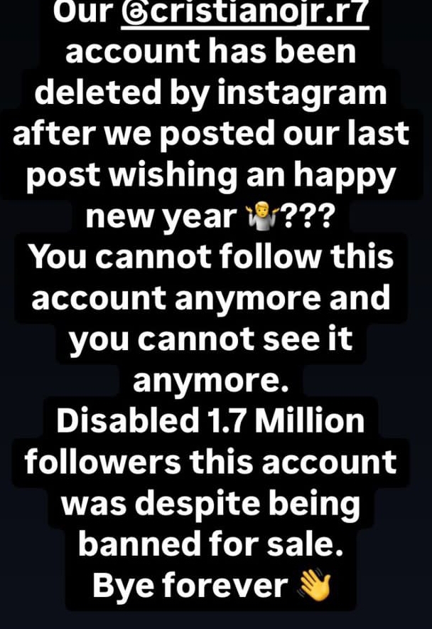 Our @cristianojr.r7
account has been
deleted by instagram
after we posted our last
post wishing an happy
new year ???
You cannot follow this
account anymore and
you cannot see it
anymore.
Disabled 1.7 Million
followers this account
was despite being
banned for sale.
Bye forever