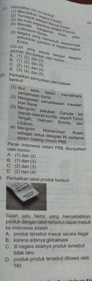 Perhatikan ciri-cirj berikut
(1) Merupakan negara industri
(2) Termasuk wilayah Benua Eropa
24.
(3) Ibu kota negaranya adalah Prancis
4) Memiliki bangunan khas, yai
Colloseum Roma.
(5) Negara yang memenuhi seperempat
Eropa.
kebutuhan gandum di negaraçnegara
Ciri-ciri yang sesuai dengan Negara
Jerman ditunjukkan oleh nomor ... .
A. (1), (2), dan (3)
B. (1), (2), dan (5)
C. (2), (3), dan (4)
D. (3), (4), dan (5)
22. Perḥatikan pernyataan-pernyataan berikut!
(1) Ikut serta dalam memelihara
perdamaian dunia.
(2) Mengawasi penyelesaian masalah
Irian Barat.
(3) Mengirim pasukan Garuda ke
daerah-daerah konflik, seperti Timur
Tengah, Vietnam, Bosnia, dan
Libanon.
(4) Mengirim Mohammad Roem
sebagai ketua delegasi RI pertama
dalam Sidang Umum PBB.
Peran Indonesia dalam PBB ditunjukkan
oleh nomor ... .
A. (1) dan (2)
B. (1) dan (3)
C. (2) dan (3)
D. (2) dan (4)
3. Perhatikan label produk berikut!
Salah satu faktor yang menyebabkan
produk dengan label tersebut dapat masuk 
ke Indonesia adalah ... .
A. produk tersebut masuk secara ilegal
B. karena adanya globalisasi
C. di negara asalnya produk tersebut
tidak laku
D. produk-produk tersebut dibawa oleh
TKI