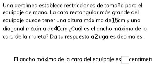 Una aerolínea establece restricciones de tamaño para el 
equipaje de mano. La cara rectangular más grande del 
equipaje puede tener una altura máxima de15cm y una 
diagonal máxima de40cm ¿Cuál es el ancho máximo de la 
cara de la maleta? Da tu respuesta a2lugares decimales. 
El ancho máximo de la cara del equipaje es □ centímetr