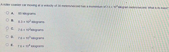 A roller coaster car moving at a velocity of 30 meters/second has a momentum of 2.5* 10^4kg ogram meters/second. What is its mass?
A. 85 kilograms
B. 8.3* 10^2 Rd) arams
C. 7.6* 10^2kilog rams
D. 7.6* 10^3 kilog rams
E. 7.6* 10^4 kilog ams