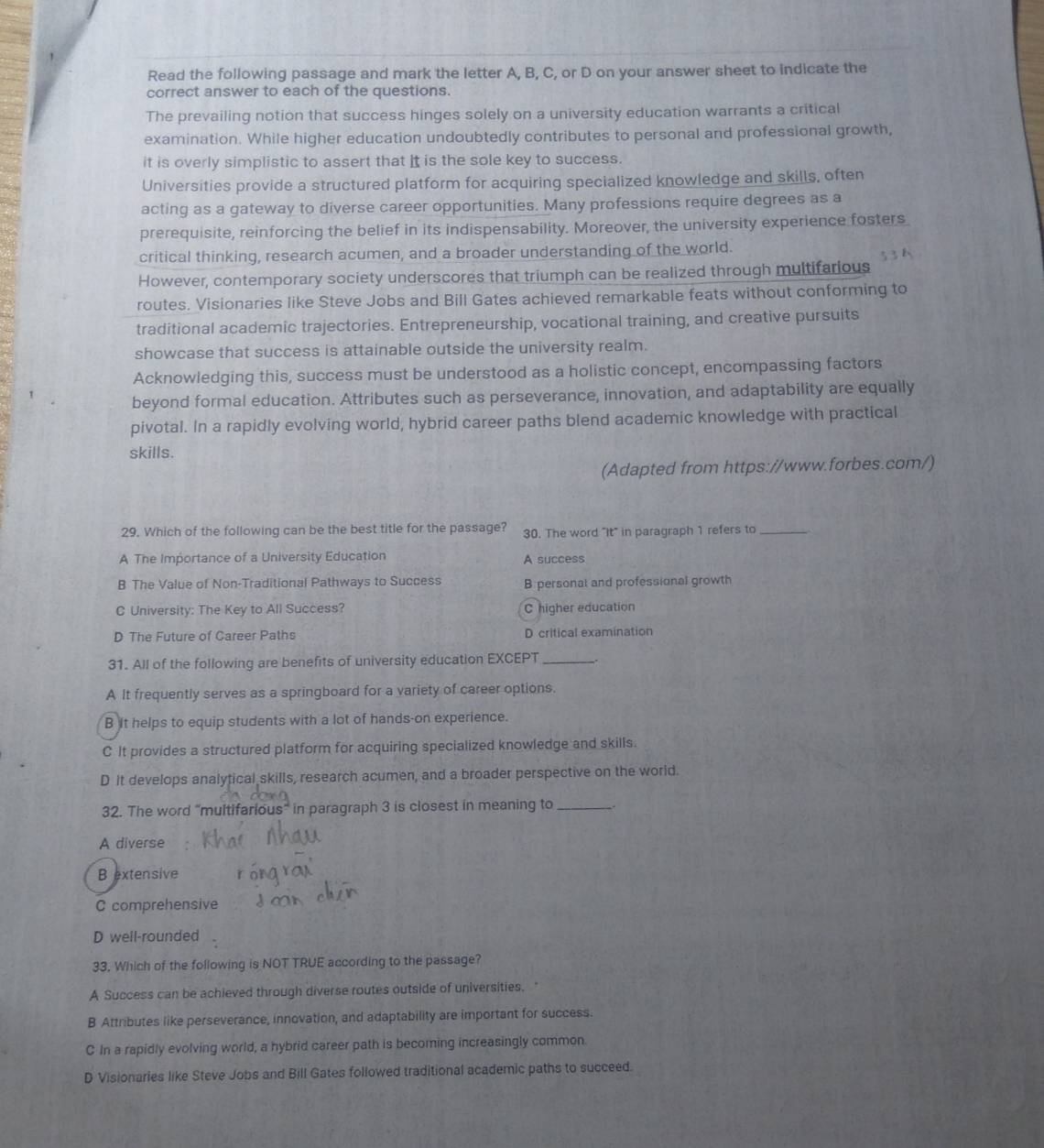 Read the following passage and mark the letter A, B, C, or D on your answer sheet to indicate the
correct answer to each of the questions.
The prevailing notion that success hinges solely on a university education warrants a critical
examination. While higher education undoubtedly contributes to personal and professional growth,
it is overly simplistic to assert that It is the sole key to success.
Universities provide a structured platform for acquiring specialized knowledge and skills, often
acting as a gateway to diverse career opportunities. Many professions require degrees as a
prerequisite, reinforcing the belief in its indispensability. Moreover, the university experience fosters
critical thinking, research acumen, and a broader understanding of the world.
However, contemporary society underscores that triumph can be realized through multifarious
routes. Visionaries like Steve Jobs and Bill Gates achieved remarkable feats without conforming to
traditional academic trajectories. Entrepreneurship, vocational training, and creative pursuits
showcase that success is attainable outside the university realm.
Acknowledging this, success must be understood as a holistic concept, encompassing factors
beyond formal education. Attributes such as perseverance, innovation, and adaptability are equally
pivotal. In a rapidly evolving world, hybrid career paths blend academic knowledge with practical
skills.
(Adapted from https://www.forbes.com/)
29. Which of the following can be the best title for the passage? 30. The word "It" in paragraph 1 refers to_
A The Importance of a University Education A success
B The Value of Non-Traditional Pathways to Success B personal and professional growth
C University: The Key to All Success? C higher education
D The Future of Career Paths D critical examination
31. All of the following are benefits of university education EXCEPT_
A It frequently serves as a springboard for a variety of career options.
B it helps to equip students with a lot of hands-on experience.
C It provides a structured platform for acquiring specialized knowledge and skills.
D It develops analytical skills, research acumen, and a broader perspective on the world.
32. The word “multifarious” in paragraph 3 is closest in meaning to _,.
A diverse
B extensive
C comprehensive
D well-rounded
33, Which of the following is NOT TRUE according to the passage?
A Success can be achieved through diverse routes outside of universities.
B Attributes like perseverance, innovation, and adaptability are important for success.
C In a rapidly evolving world, a hybrid career path is becoming increasingly common
D Visionaries like Steve Jobs and Bill Gates followed traditional academic paths to succeed.