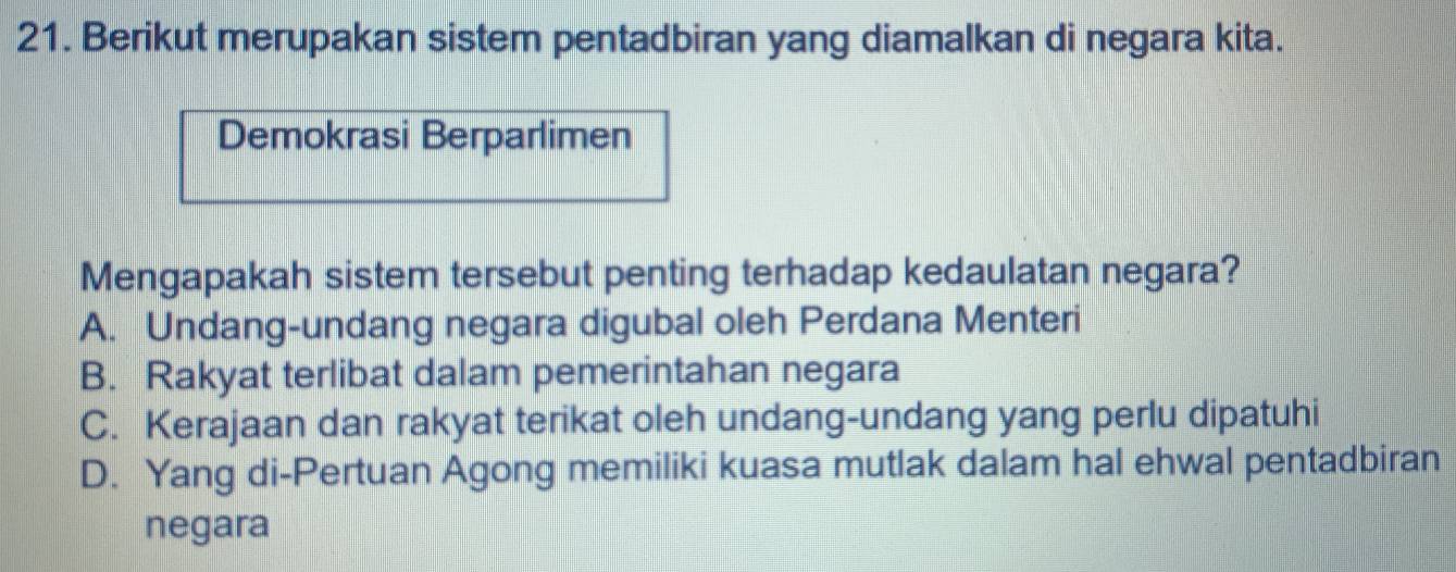 Berikut merupakan sistem pentadbiran yang diamalkan di negara kita.
Demokrasi Berparlimen
Mengapakah sistem tersebut penting terhadap kedaulatan negara?
A. Undang-undang negara digubal oleh Perdana Menteri
B. Rakyat terlibat dalam pemerintahan negara
C. Kerajaan dan rakyat terikat oleh undang-undang yang perlu dipatuhi
D. Yang di-Pertuan Agong memiliki kuasa mutlak dalam hal ehwal pentadbiran
negara