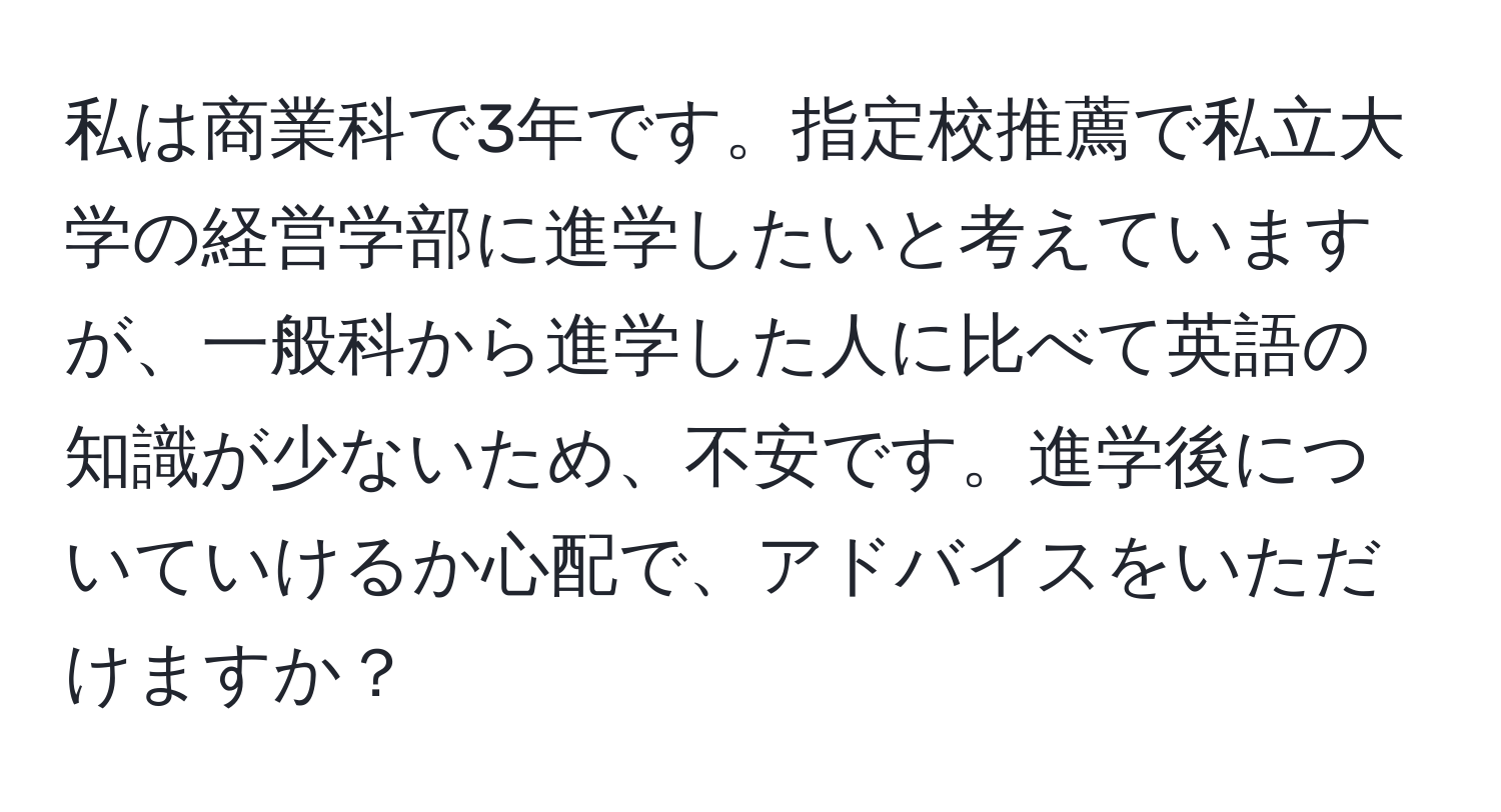 私は商業科で3年です。指定校推薦で私立大学の経営学部に進学したいと考えていますが、一般科から進学した人に比べて英語の知識が少ないため、不安です。進学後についていけるか心配で、アドバイスをいただけますか？