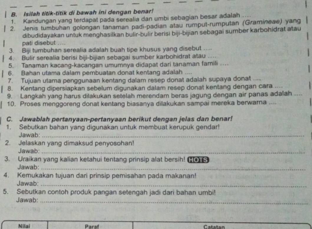 Isilah titik-titik di bawah ini dengan benar!
1. Kandungan yang terdapat pada serealia dan umbi sebagian besar adalah
2. Jenis tumbuhan golongan tanaman padi-padian atau rumput-rumputan (Gramineae) yang
dibudidayakan untuk menghasilkan bulir-bulir berisi biji-bijian sebagai sumber karbohidrat atau
pati disebut    
3. Biji tumbuhan serealia adalah buah tipe khusus yang disebut …
4. Bulir serealia berisi biji-bijian sebagai sumber karbohidrat atau _
5. Tanaman kacang-kacangan umumnya didapat dari tanaman famili …
6. Bahan utama dalam pembuatan donat kentang adalah ...
7. Tujuan utama penggunaan kentang dalam resep donat adalah supaya donat ....
8. Kentang dipersiapkan sebelum digunakan dalam resep donat kentang dengan cara ....
9. Langkah yang harus dilakukan setelah merendam beras jagung dengan air panas adalah ....
10. Proses menggoreng donat kentang biasanya dilakukan sampai mereka berwarna ....
C. Jawablah pertanyaan-pertanyaan berikut dengan jelas dan benar!
1. Sebutkan bahan yang digunakan untuk membuat kerupuk gendar!
Jawab:_
2. Jelaskan yang dimaksud penyosohan!
Jawab:_
3. Uraikan yang kalian ketahui tentang prinsip alat bersih! HOTS
Jawab:_
4. Kemukakan tujuan dari prinsip pemisahan pada makanan!
Jawab:_
5. Sebutkan contoh produk pangan setengah jadi dari bahan umbi!
Jawab:_
Nilai Paraf Catatan