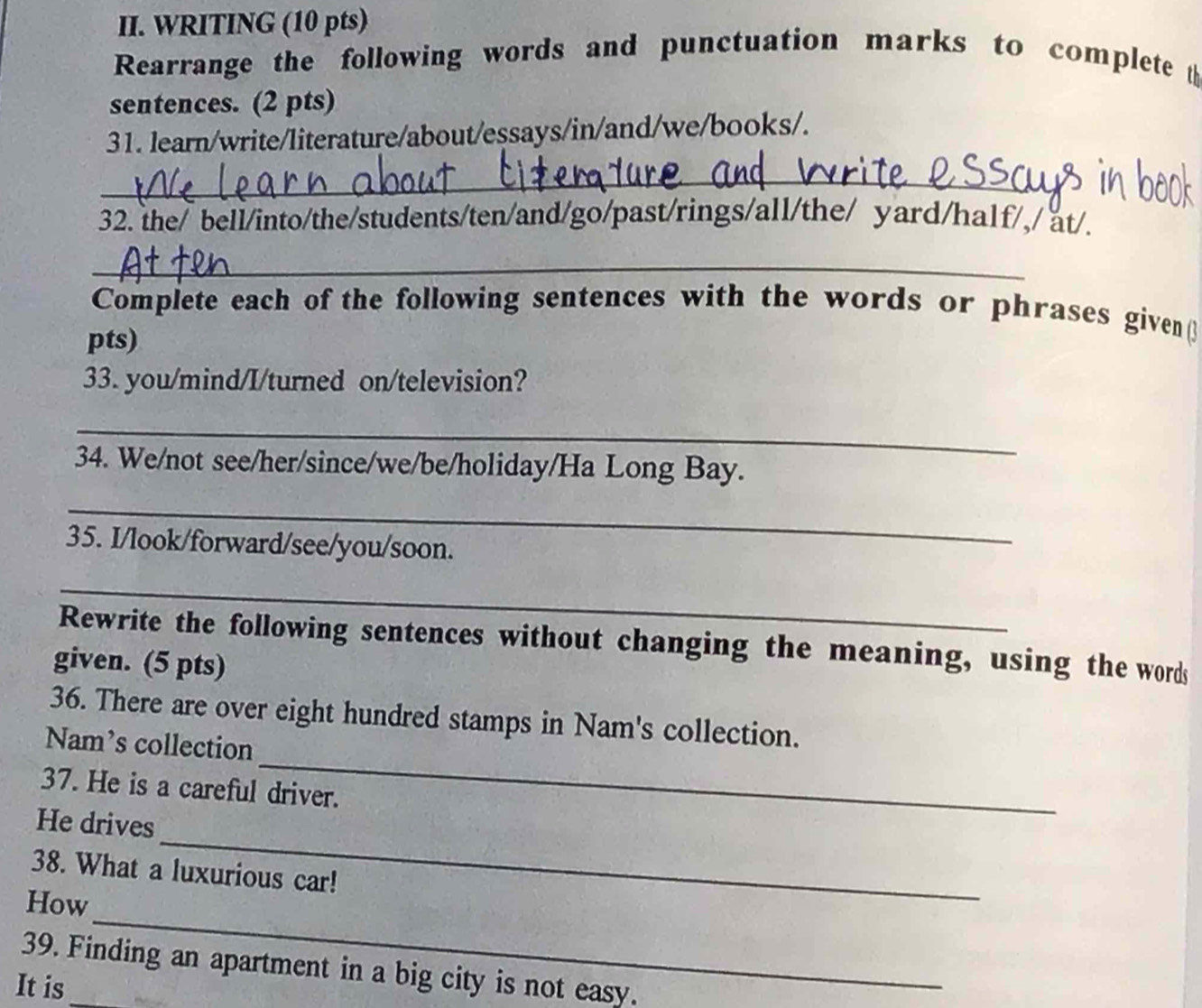 WRITING (10 pts) 
Rearrange the following words and punctuation marks to complete t 
sentences. (2 pts) 
31. learn/write/literature/about/essays/in/and/we/books/. 
_ 
32. the/ bell/into/the/students/ten/and/go/past/rings/all/the/ yard/half/,/ at/. 
_ 
Complete each of the following sentences with the words or phrases givenβ 
pts) 
33. you/mind/I/turned on/television? 
_ 
34. We/not see/her/since/we/be/holiday/Ha Long Bay. 
_ 
35. I/look/forward/see/you/soon. 
_ 
Rewrite the following sentences without changing the meaning, using the words 
given. (5 pts) 
_ 
36. There are over eight hundred stamps in Nam's collection. 
Nam’s collection 
37. He is a careful driver. 
_ 
He drives 
38. What a luxurious car! 
_ 
How 
39. Finding an apartment in a big city is not easy. 
It is_